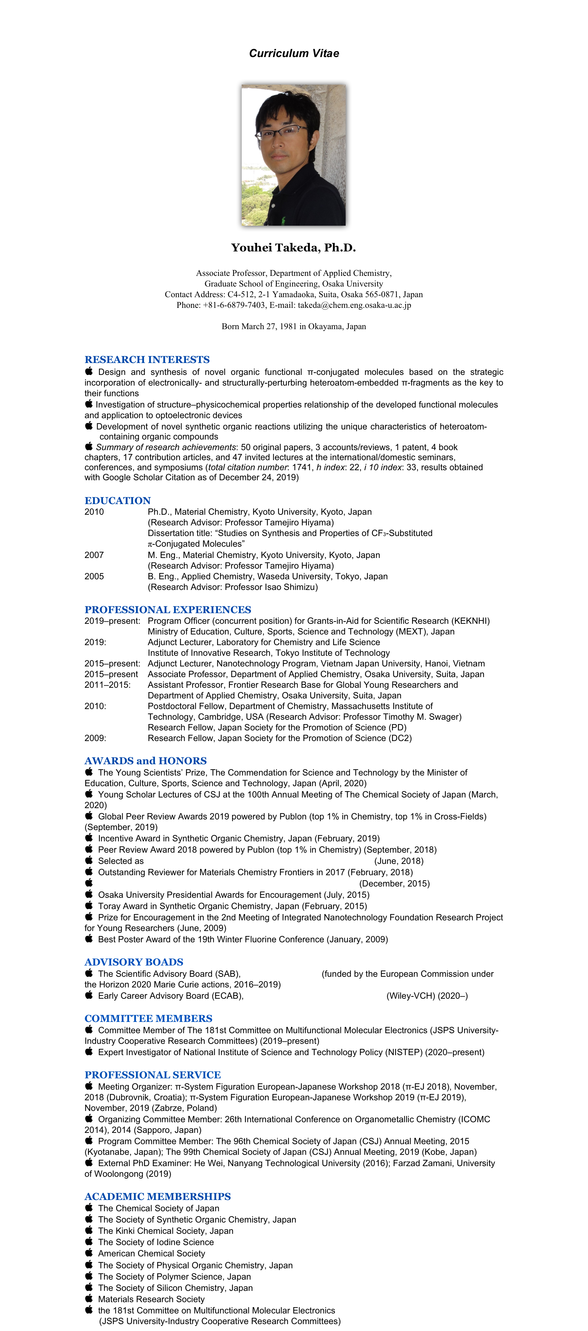 
Curriculum Vitae
(printable Curriculum Vitae, click here)

￼

Youhei Takeda, Ph.D.

Associate Professor, Department of Applied Chemistry, 
Graduate School of Engineering, Osaka University
Contact Address: C4-512, 2-1 Yamadaoka, Suita, Osaka 565-0871, Japan
Phone: +81-6-6879-7403, E-mail: takeda@chem.eng.osaka-u.ac.jp

Born March 27, 1981 in Okayama, Japan


RESEARCH INTERESTS
 Design and synthesis of novel organic functional π-conjugated molecules based on the strategic incorporation of electronically- and structurally-perturbing heteroatom-embedded π-fragments as the key to their functions
 Investigation of structure–physicochemical properties relationship of the developed functional molecules and application to optoelectronic devices 
 Development of novel synthetic organic reactions utilizing the unique characteristics of heteroatom-containing organic compounds
 Summary of research achievements: 50 original papers, 3 accounts/reviews, 1 patent, 4 book chapters, 17 contribution articles, and 47 invited lectures at the international/domestic seminars, conferences, and symposiums (total citation number: 1741, h index: 22, i 10 index: 33, results obtained with Google Scholar Citation as of December 24, 2019)

EDUCATION
2010                  Ph.D., Material Chemistry, Kyoto University, Kyoto, Japan
                          (Research Advisor: Professor Tamejiro Hiyama)
                          Dissertation title: “Studies on Synthesis and Properties of CF3-Substituted 
                          π-Conjugated Molecules”
2007                  M. Eng., Material Chemistry, Kyoto University, Kyoto, Japan 
                          (Research Advisor: Professor Tamejiro Hiyama)
2005                  B. Eng., Applied Chemistry, Waseda University, Tokyo, Japan 
                          (Research Advisor: Professor Isao Shimizu)

PROFESSIONAL EXPERIENCES
2019–present:   Program Officer (concurrent position) for Grants-in-Aid for Scientific Research (KEKNHI)
                          Ministry of Education, Culture, Sports, Science and Technology (MEXT), Japan
2019:                 Adjunct Lecturer, Laboratory for Chemistry and Life Science
                          Institute of Innovative Research, Tokyo Institute of Technology
2015–present:   Adjunct Lecturer, Nanotechnology Program, Vietnam Japan University, Hanoi, Vietnam
2015–present    Associate Professor, Department of Applied Chemistry, Osaka University, Suita, Japan
2011–2015:       Assistant Professor, Frontier Research Base for Global Young Researchers and
                          Department of Applied Chemistry, Osaka University, Suita, Japan
2010:                 Postdoctoral Fellow, Department of Chemistry, Massachusetts Institute of 
                          Technology, Cambridge, USA (Research Advisor: Professor Timothy M. Swager)
                          Research Fellow, Japan Society for the Promotion of Science (PD)
2009:                 Research Fellow, Japan Society for the Promotion of Science (DC2)

AWARDS and HONORS
  The Young Scientists’ Prize, The Commendation for Science and Technology by the Minister of Education, Culture, Sports, Science and Technology, Japan (April, 2020)
  Young Scholar Lectures of CSJ at the 100th Annual Meeting of The Chemical Society of Japan (March, 2020)
  Global Peer Review Awards 2019 powered by Publon (top 1% in Chemistry, top 1% in Cross-Fields) (September, 2019)
  Incentive Award in Synthetic Organic Chemistry, Japan (February, 2019)
  Peer Review Award 2018 powered by Publon (top 1% in Chemistry) (September, 2018)
  Selected as Emerging Investigator 2018 by Chemical Communications (June, 2018)
  Outstanding Reviewer for Materials Chemistry Frontiers in 2017 (February, 2018)
  Early Excellence “Profile” of Journal of Physical Organic Chemistry (December, 2015)
  Osaka University Presidential Awards for Encouragement (July, 2015)
  Toray Award in Synthetic Organic Chemistry, Japan (February, 2015)
  Prize for Encouragement in the 2nd Meeting of Integrated Nanotechnology Foundation Research Project
for Young Researchers (June, 2009)
  Best Poster Award of the 19th Winter Fluorine Conference (January, 2009)

ADVISORY BOADS
  The Scientific Advisory Board (SAB), EXCILIGHT Project (funded by the European Commission under the Horizon 2020 Marie Curie actions, 2016–2019)
  Early Career Advisory Board (ECAB), Asian Journal of Organic Chemistry (Wiley-VCH) (2020–) 

COMMITTEE MEMBERS
  Committee Member of The 181st Committee on Multifunctional Molecular Electronics (JSPS University-Industry Cooperative Research Committees) (2019–present) 
  Expert Investigator of National Institute of Science and Technology Policy (NISTEP) (2020–present) 

PROFESSIONAL SERVICE
  Meeting Organizer: π-System Figuration European-Japanese Workshop 2018 (π-EJ 2018), November, 2018 (Dubrovnik, Croatia); π-System Figuration European-Japanese Workshop 2019 (π-EJ 2019), November, 2019 (Zabrze, Poland)
  Organizing Committee Member: 26th International Conference on Organometallic Chemistry (ICOMC 2014), 2014 (Sapporo, Japan)
  Program Committee Member: The 96th Chemical Society of Japan (CSJ) Annual Meeting, 2015 (Kyotanabe, Japan); The 99th Chemical Society of Japan (CSJ) Annual Meeting, 2019 (Kobe, Japan)
  External PhD Examiner: He Wei, Nanyang Technological University (2016); Farzad Zamani, University of Woolongong (2019)  

ACADEMIC MEMBERSHIPS
  The Chemical Society of Japan
  The Society of Synthetic Organic Chemistry, Japan
  The Kinki Chemical Society, Japan
  The Society of Iodine Science
  American Chemical Society
  The Society of Physical Organic Chemistry, Japan
  The Society of Polymer Science, Japan
  The Society of Silicon Chemistry, Japan
  Materials Research Society
  the 181st Committee on Multifunctional Molecular Electronics 
      (JSPS University-Industry Cooperative Research Committees)