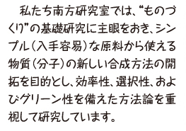 私たち南方研究室では、“ものづくり”の基礎研究に主眼をおき、シンプル(入手容易)な原料から使える物質(分子)の新しい合成方法の開拓を目的とし、効率性、選択性、およびグリーン性を備えた方法論を重視して研究しています。